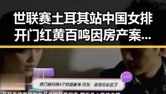 世联赛土耳其站中国女排开门红 黄百鸣因房产案入狱引关注